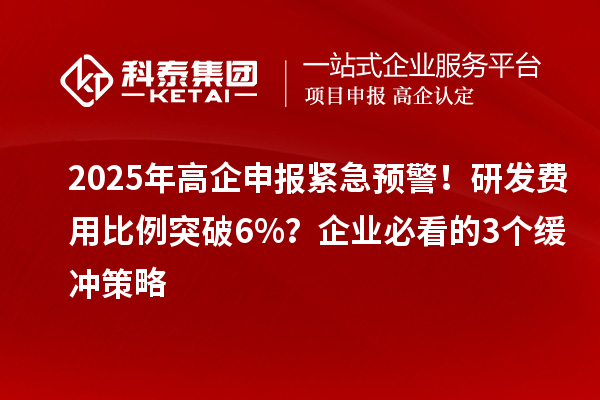 2025年高企申报紧急预警！研发费用比例突破6%？企业必看的3个缓冲策略