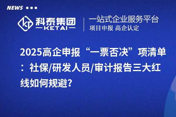 2025高企申报“一票否决”项清单：社保/研发人员/审计报告三大红线如何规避？