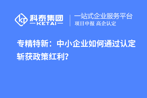 专精特新：中小企业如何通过认定斩获政策红利？