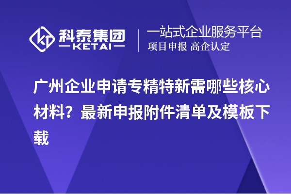 广州企业申请专精特新需哪些核心材料？最新申报附件清单及模板下载
