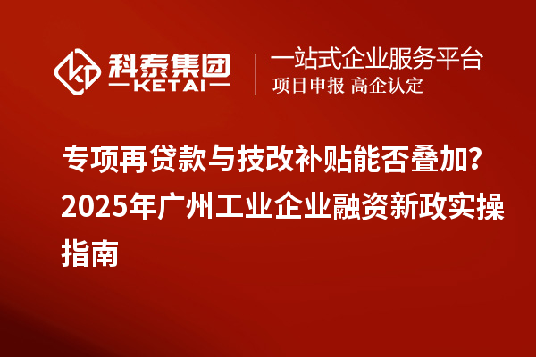 专项再贷款与技改补贴能否叠加？2025 年广州工业企业融资新政实操指南