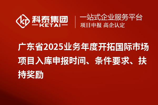 广东省2025业务年度开拓国际市场项目入库申报时间、条件要求、扶持奖励