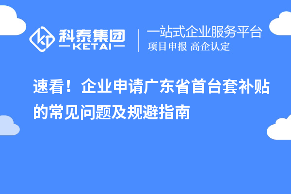 速看！企业申请广东省首台套补贴的常见问题及规避指南