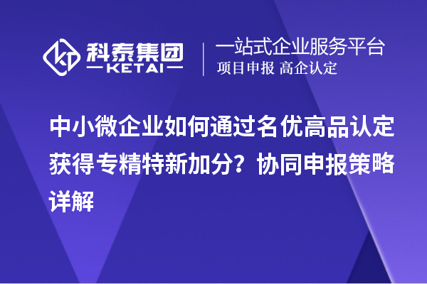中小微企业如何通过名优高品认定获得专精特新加分？协同申报策略详解