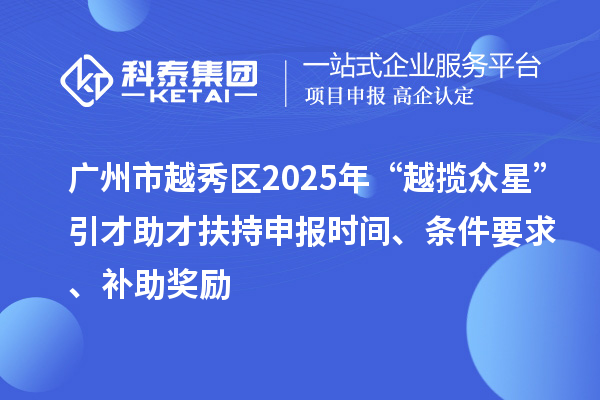 广州市越秀区2025年“越揽众星”引才助才扶持申报时间、条件要求、补助奖励