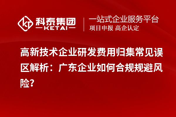 高新技术企业研发费用归集常见误区解析：广东企业如何合规规避风险？