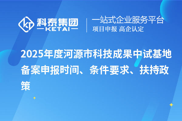 2025年度河源市科技成果中试基地备案申报时间、条件要求、扶持政策