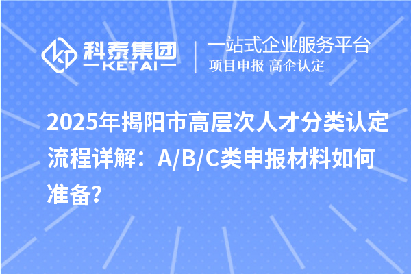 2025年揭阳市高层次人才分类认定流程详解：A/B/C类申报材料如何准备？