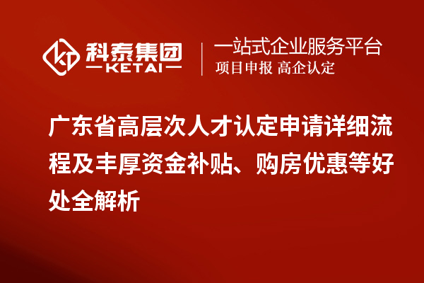 广东省高层次人才认定申请详细流程及丰厚资金补贴、购房优惠等好处全解析