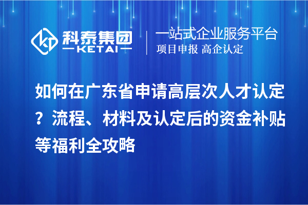 如何在广东省申请高层次人才认定？流程、材料及认定后的资金补贴等福利全攻略