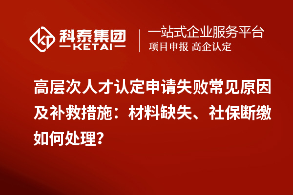 高层次人才认定申请失败常见原因及补救措施：材料缺失、社保断缴如何处理？