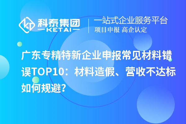 广东专精特新企业申报常见材料错误TOP8：材料造假、营收不达标如何规避？