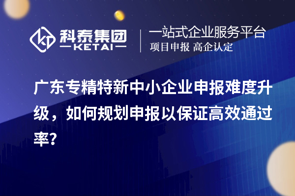 广东专精特新中小企业申报难度升级，如何规划申报以保证高效通过率？