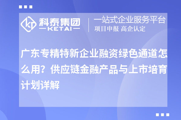 广东专精特新企业融资绿色通道怎么用？供应链金融产品与上市培育计划详解