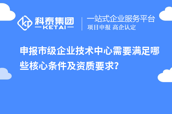 申报市级企业技术中心需要满足哪些核心条件及资质要求？