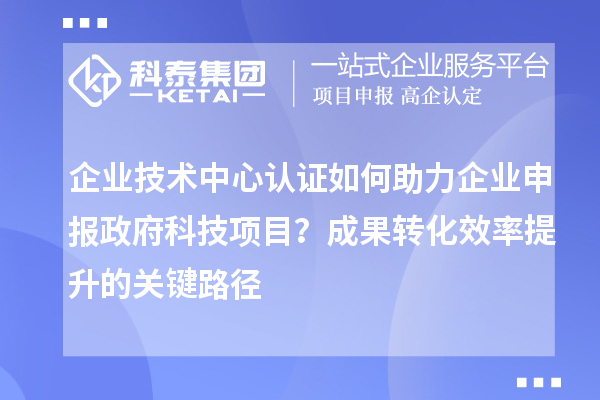 企业技术中心认证如何助力企业申报政府科技项目？成果转化效率提升的关键路径