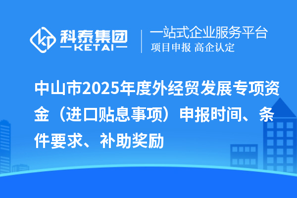中山市2025年度外经贸发展专项资金（进口贴息事项）申报时间、条件要求、补助奖励