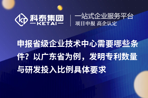 申报省级企业技术中心需要哪些条件？以广东省为例，发明专利数量与研发投入比例具体要求