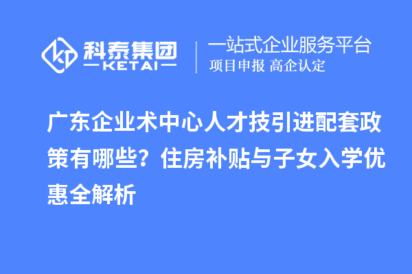 广东企业术中心人才技引进配套政策有哪些？住房补贴与子女入学优惠全解析