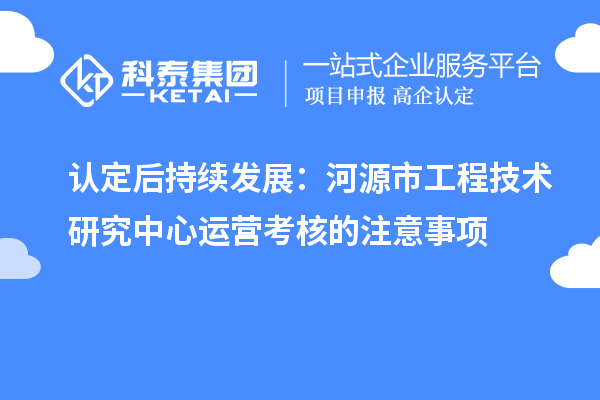 认定后持续发展：河源市工程技术研究中心运营考核的注意事项
