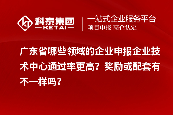 广东省哪些领域的企业申报企业技术中心通过率更高？奖励或配套有不一样吗？