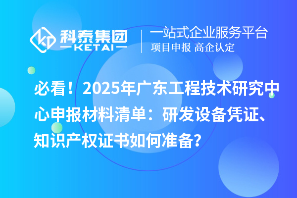 必看！2025年广东工程技术研究中心申报材料清单：研发设备凭证、知识产权证书如何准备？