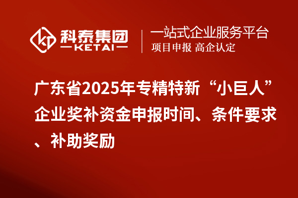 广东省2025年专精特新“小巨人”企业奖补资金申报时间、条件要求、补助奖励
