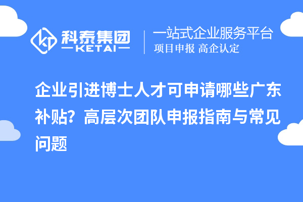 企业引进博士人才可申请哪些广东补贴？高层次团队申报指南与常见问题