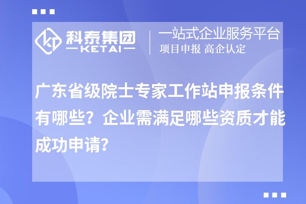 广东省级院士专家工作站申报条件有哪些？企业需满足哪些资质才能成功申请？