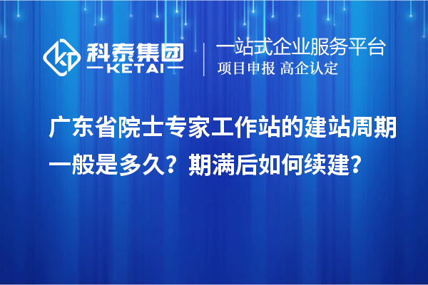 广东省院士专家工作站的建站周期一般是多久？期满后如何续建？