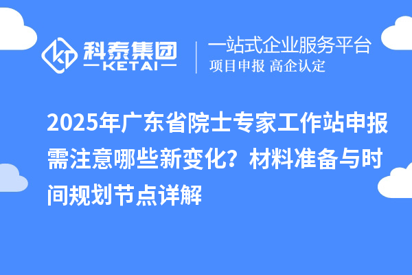 2025年广东省院士专家工作站申报需注意哪些新变化？材料准备与时间规划节点详解