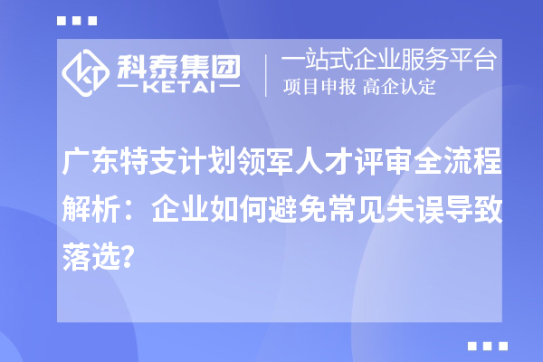 广东特支计划领军人才评审全流程解析：企业如何避免常见失误导致落选？