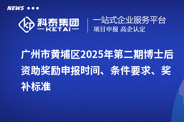 广州市黄埔区2025年第二期博士后资助奖励申报时间、条件要求、奖补标准