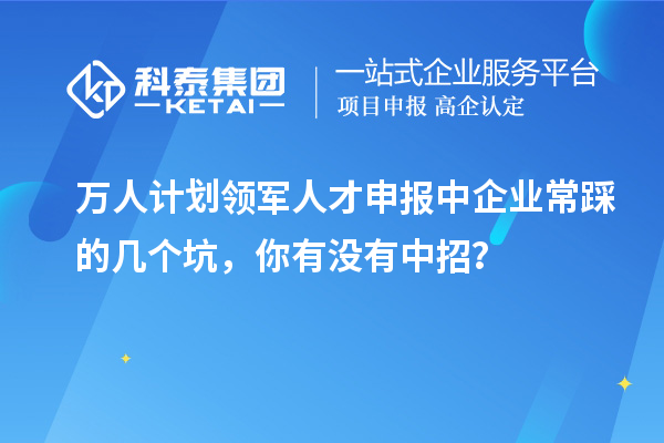 万人计划领军人才申报中企业常踩的几个坑，你有没有中招？