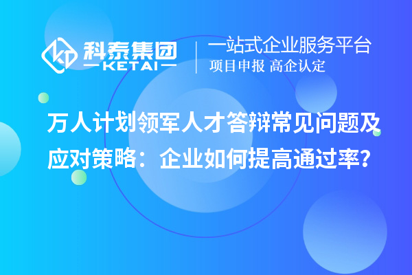 万人计划领军人才答辩常见问题及应对策略：企业如何提高通过率？