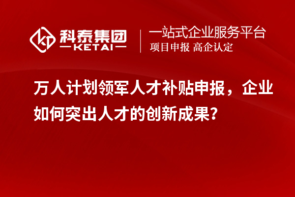 万人计划领军人才补贴申报，企业如何突出人才的创新成果？