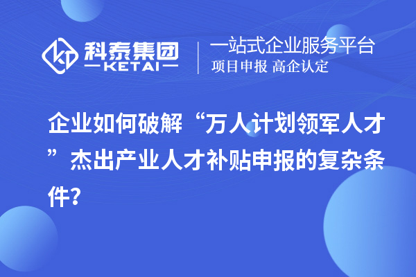 企业如何破解“万人计划领军人才”杰出产业人才补贴申报的复杂条件？