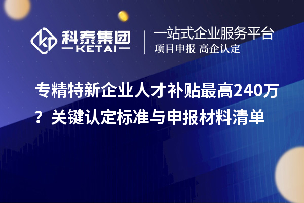 专精特新企业人才补贴最高240万？关键认定标准与申报材料清单