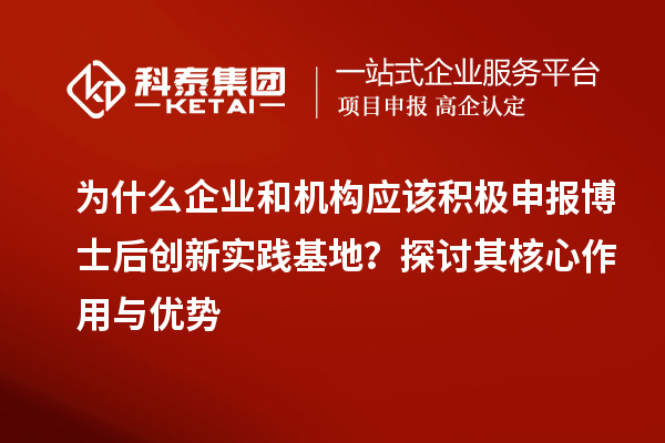 为什么企业和机构应该积极申报博士后创新实践基地？探讨其核心作用与优势