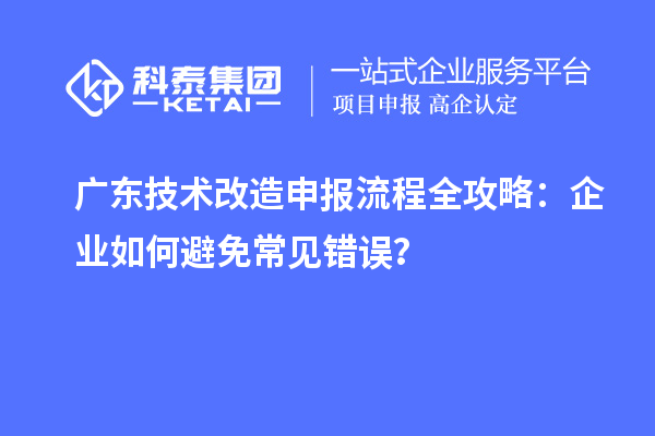 广东技术改造申报流程全攻略：企业如何避免常见错误？