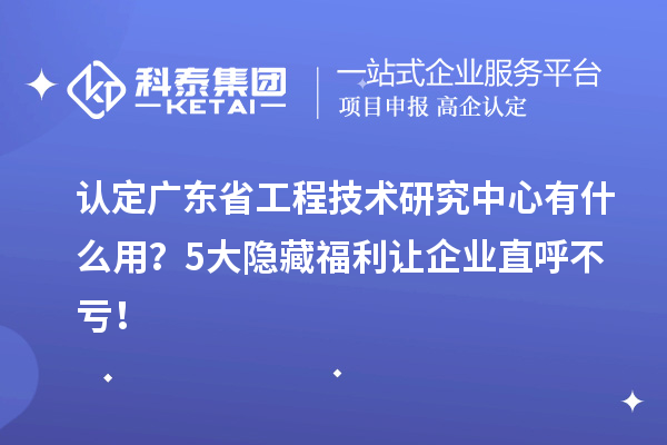 认定广东省工程技术研究中心有什么用？5大隐藏福利让企业直呼不亏！