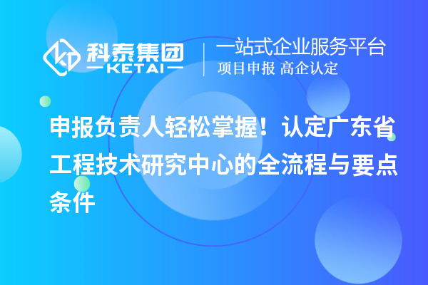 申报负责人轻松掌握！认定广东省工程技术研究中心的全流程与要点条件