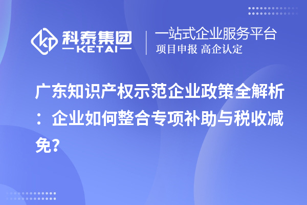 广东知识产权示范企业政策全解析：企业如何整合专项补助与税收减免？