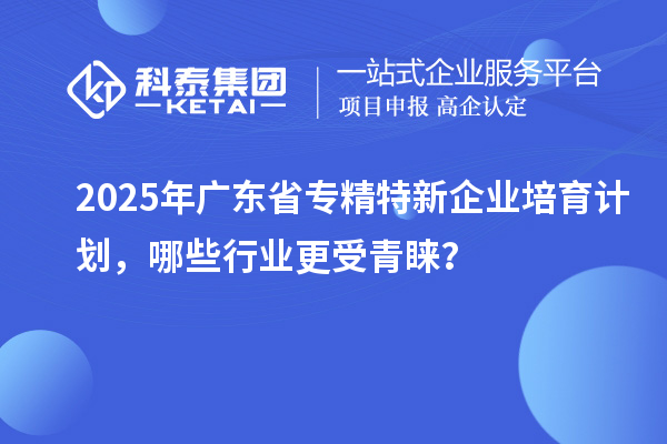 2025年广东省专精特新企业培育计划，哪些行业更受青睐？