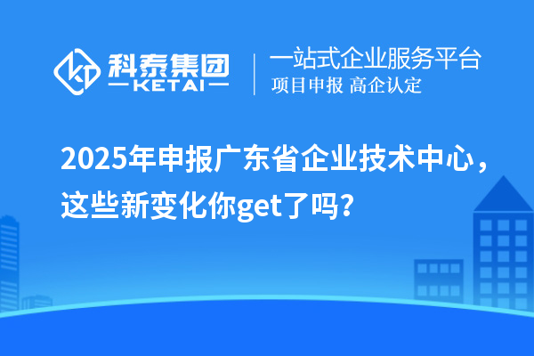 2025年申报广东省企业技术中心，这些新变化你get了吗？
