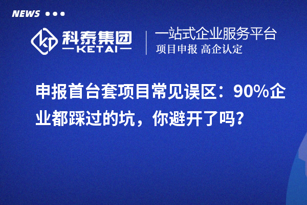 申报首台套项目常见误区：90% 企业都踩过的坑，你避开了吗？