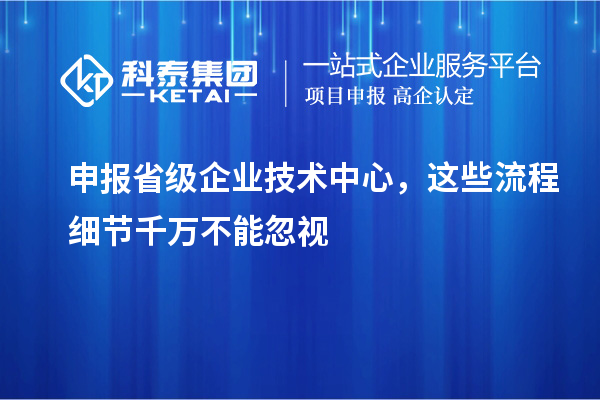 申报省级企业技术中心，这些流程细节千万不能忽视