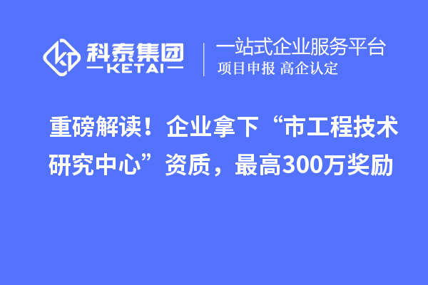 重磅解读！企业拿下“市工程技术研究中心”资质，最高300万奖励