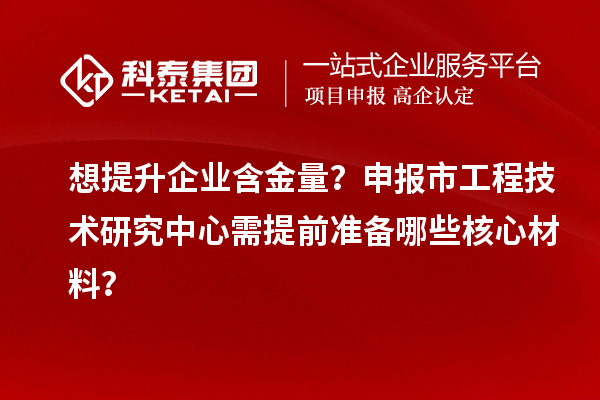 想提升企业含金量？申报市工程技术研究中心需提前准备哪些核心材料？