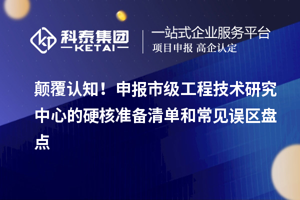 颠覆认知！申报市级工程技术研究中心的硬核准备清单和常见误区盘点